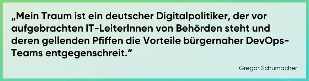 Mein Traum ist ein deutscher Digitalpolitiker, der vor aufgebrachten IT-LeiterInnen von Behörden steht und deren gellenden Pfiffen die Vorteile bürgernaher DevOps-Teams entgegenschreit.“